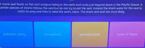 A monk seal feeds on fish and octopus hiding in the reefs and rocks just beyond shore in the Pacific Ocean.A
certain species of sharks follows the seal but do not try to eat the seal. Instead the shark waits for the seal to
catch its prey and tries to steal the seal's catch. The shark and seal are most likely
predator/prey
competitors
parasite/host
none of these