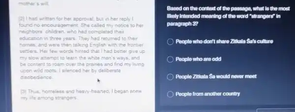 mother's will.
[2] I had written for her approval, but in her reply I
found no encouragement.She called my notice to her
neighbors children, who had completed their
education in three years.They had returned to their
homes, and were then talking English with the frontier
settlers. Her few words hinted that I had better give up
my slow attempt to learn the white man's ways, and
be content to roam over the prairies and find my living
upon wild roots. I silenced her by deliberate
disobedience.
(3) Thus, homeless and heavy-hearted, I began anew
my life among strangers.
Based on the context of the passage, what Is the most
likely Intended meaning of the word "strangers" in
paragraph 3?
People who don't share Zitkala Sa's culture
People who are odd
People Zitkala Sa would never meet
People from another country