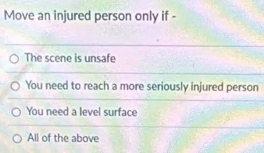 Move an injured person only if -
The scene is unsafe
You need to reach a more seriously injured person
You need a level surface
All of the above