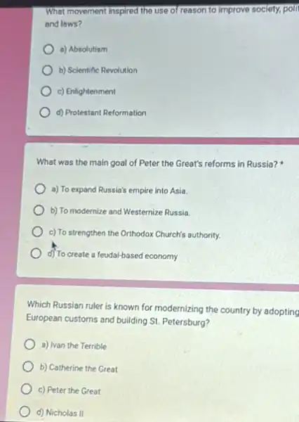 What movement Inspired the use of reason to Improve society, polit
and laws?
a) Absolutism
b) Scientific Revolution
c) Enlightenment
d) Protestant Reformation
What was the main goal of Peter the Great's reforms in Russia?
a) To expand Russia's empire into Asia.
b) To modernize and Westernize Russia.
c) To strengthen the Orthodox Church's authority.
d) To create a feudal-based economy
Which Russian ruler is known for modernizing the country by adopting
European customs and building St. Petersburg?
a) Ivan the Terrible
b) Catherine the Great
c) Peter the Great
d) Nicholas II