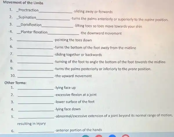 Movement of the Limbs
1. Proctraction __ -sliding away or forwards
2. Supination __ -turns the palms anteriorly or superiorly to the supine position.
3. __ Dorisflextion __ -lifting toes so toes move towards your shin
4. __ Plantar flexation __ -the downward movement
5. __ -pointing the toes down
6. __ -turns the bottom of the foot away from the midline
7. __ -sliding together or backwards
8. __ -turning of the foot to angle the bottom of the foot towards the midline
9. __ -turns the palms posteriorly or inferiorly to the prone position.
10. __ -the upward movement
Other Terms:
1. __ -lying face up
2. __ -excessive flexion at a joint
3. __ -lower surface of the feet
4. __ -lying face down
5. __ -abnormal/excessive extension of joint beyond its normal range of motion,
resulting in injury
6. __ -anterior portion of the hands