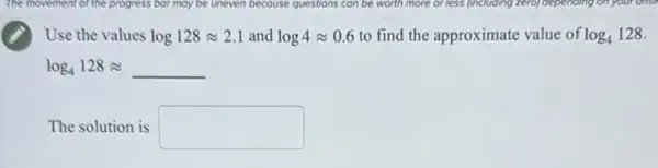 The movement of the progress bor may be uneven because questions can be worth more or less (including zero) depending on your ons?
Use the values log128approx 2.1 and log4approx 0.6 to find the approximate value of log_(4)128
log_(4)128approx underline ( )
The solution is square