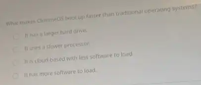 What moves Chromeos boot up faster than traditional operating systems?
It has a larger hard drive.
It uses a slower processor.
It is cloud-based with less software to load
It has more software to load.