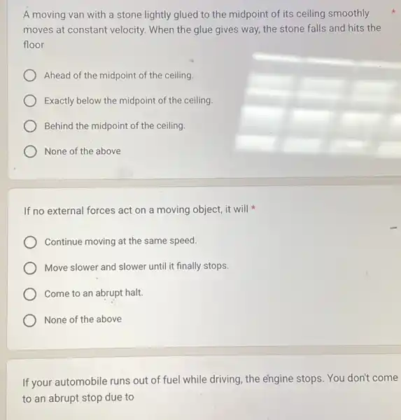 A moving van with a stone lightly glued to the midpoint of its ceiling smoothly
moves at constant velocity.When the glue gives way, the stone falls and hits the
floor
Ahead of the midpoint of the ceiling.
Exactly below the midpoint of the ceiling.
Behind the midpoint of the ceiling.
If no external forces act on a moving object, it will
Continue moving at the same speed.
Move slower and slower until it finally stops.
Come to an abrupt halt.
None of the above
If your automobile runs out of fuel while driving, the engine stops.You don't come
to an abrupt stop due to