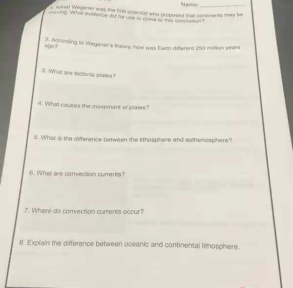moving Wegener was the first scientist who proposed that continents may be
moving. What evidence did he use to come to this conclusion?
ago? according to Wegener's theory, how was Earth different 250 million years
3. What are tectonic plates?
4. What causes the movement of plates?
5. What is the difference between the lithosphere and asthenosphere?
6. What are convection currents?
7. Where do convection currents occur?
8. Explain the difference between oceanic and continental lithosphere.
