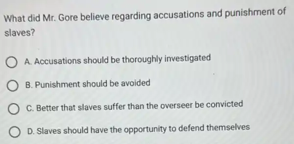 What did Mr. Gore believe regarding accusations and punishment of
slaves?
A. Accusations should be thoroughly investigated
B. Punishment should be avoided
C. Better that slaves suffer than the overseer be convicted
D. Slaves should have the opportunity to defend themselves