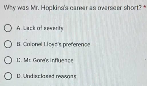 Why was Mr. Hopkins's career as overseer short?
A. Lack of severity
B. Colonel Lloyd's preference
C. Mr. Gore's influence
D. Undisclosed reasons