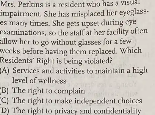 Mrs. Perkins is a resident who has a visual
impairment. She has misplaced her eyeglass-
es many times. She gets upset during eye
examinations, so the staff at her facility often
allow her to go without glasses for a few
weeks before having them replaced Which
Residents' Right is being violated?
(A) Services and activities to maintain a high
level of wellness
(B) The right to complain
(C) The right to make independent choices
D) The right to privacy and confidentiality