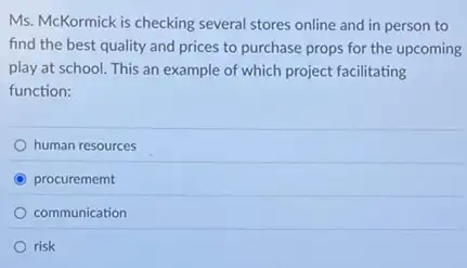 Ms. McKormick is checking several stores online and in person to
find the best quality and prices to purchase props for the upcoming
play at school. This an example of which project facilitating
function:
human resources
C procurememt
communication
risk