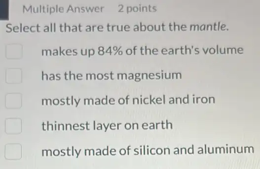 Multiple Answer 2 points
Select all that are true about the mantle.
makes up 84%  of the earth's volume
has the most magnesium
mostly made of nickel and iron
thinnest layer on earth
mostly made of silicon and aluminum