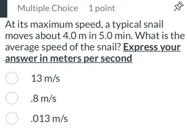 Multiple Choice 1 point
At its maximum speed, a typical snail
moves about :4.0 m in 5.0 min. What is the
average speed of the snail?Express your
answer in meters per second
13m/s
.8m/s
.013m/s