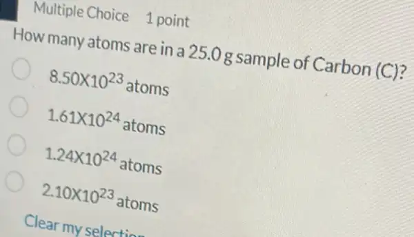 Multiple Choice 1 point
How many atoms are in a 25.0 g sample of Carbon (C)?
8.50times 10^23 atoms
1.61times 10^24 atoms
1.24times 10^24 atoms
2.10times 10^23 (1023 atoms
Clear my selection