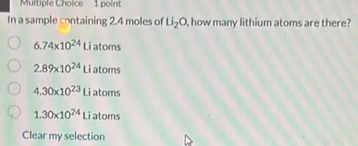 Multiple Choice 1 point
Inasample containing 2.4 moles of Li_(2)O, how many lithium atoms are there?
6.74times 10^24 Liatoms
2.89times 10^24 Liatoms
4.30times 10^23 Liatoms
1.30times 10^24 Liatoms