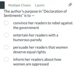 Multiple Choice 1 point
The author's purpose in "Declaration of
Sentiments" is to -
convince her readers to rebel against
the government
entertain her readers with a
humorous parody
persuade her readers that women
deserve equal rights
inform her readers about how
women are oppressed