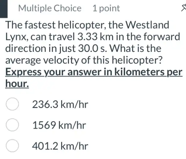 Multiple Choice 1 point
The fastest helicopter, the Westland
Lynx, can travel 3.33 km in the forward
direction injust 30.0 s . What is the
average velocity of this helicopter?
Express your answer in kilometers per
hour.
236.3km/hr
1569km/hr
401.2km/hr