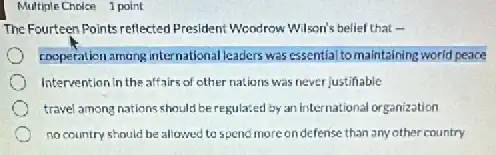 Multiple Choice 1 point
The Fourteen Points reflected President: Woodrow Wilson's belief tha
cooperationamong international kaders was essential tomaintaining world peace
Intervention in the affairs of other nations was never justifiable
travel among nations should beregulated by an International organization
no country should be allowed to spend more ondefense than any other country