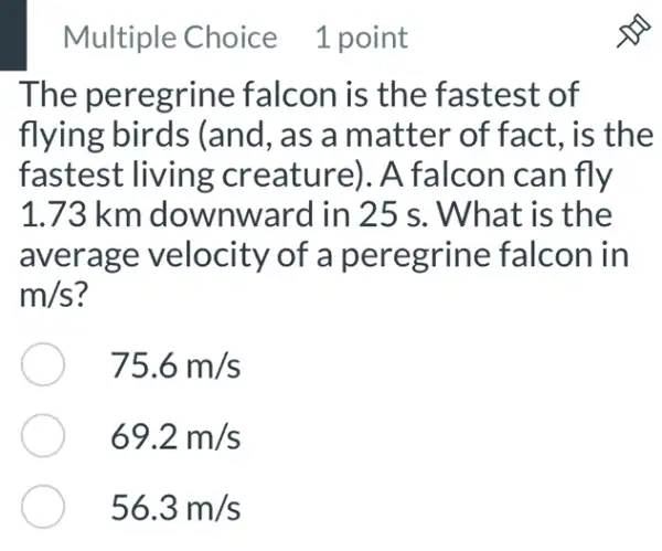 Multiple Choice 1 point
The peregrine falcon is the fastest of
flying birds (and, as a matter of fact.is the
fastest living creature). A falcon can fly
1.73 km downward in 25 s. What is the
average velocity of a peregrine falcon in
m/s
75.6m/s
69.2m/s
56.3m/s