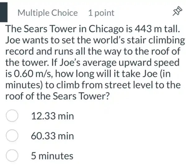 Multiple Choice 1 point
The Sears Tower in Chicago is 443 m tall.
Joe wants to set the world's stair climbing
record and runs all the way to the roof of
the tower. If Joe's average upward speed
is 0.60m/s , how long will it : take Joe (in
minutes) to climb from street level to the
roof of the Sears Tower?
12.33 min
60.33 min
5 minutes