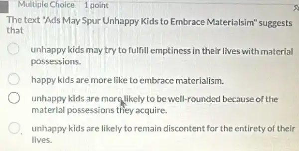 Multiple Choice 1 point
The text "Ads May Spur Unhappy Kids to Embrace Materialsim suggests
that
unhappy kids may try to fulfill emptiness in their lives with material
possessions.
happy kids are more like to embrace materialism.
unhappy kids are more likely to be well-rounded because of the
material possessions they acquire.
unhappy kids are likely to remain discontent for the entirety of their
lives.