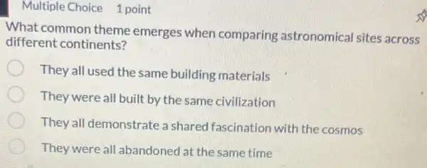 Multiple Choice 1 point
What common theme emerges when comparing astronomical sites across
different continents?
They all used the same building materials
They were all built by the same civilization
They all demonstrate a shared fascination with the cosmos
They were all abandoned at the same time