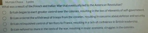 Multiple Choice 1 point
What was a result of the French and Indian War that eventually led to the American Revolution?
Britain began to exert greater control over the colonies, resulting in the loss of elements of self-government.
Britain ordered the withdrawa of troops from the colonies resulting in concerns about defense and security.
Britain relinquished control of territory to France, resulting in a lack of confidence in British leadership.
Britain refused to share in the costs of the war, resulting in major economic struggles in the colonies.