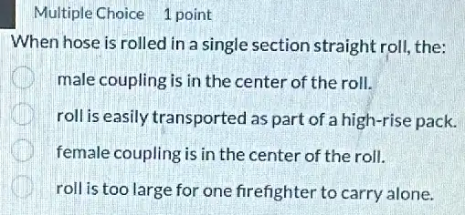 Multiple Choice 1 point
When hose is rolled in a single section straight roll, the:
male coupling is in the center of the roll.
roll is easily transported as part of a high-rise pack.
female coupling is in the center of the roll.
roll is too large for one firefighter to carry alone.