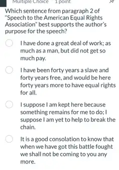 Multiple Choice 1 point
Which sentence from paragraph 2 of
"Speech to the American Equal Rights
Association" best supports the author's
purpose for the speech?
I have done a great deal of work; as
much as a man.but did not get so
much pay.
I have been forty years a slave and
forty years free, and would be here
forty years more to have equal rights
for all.
I suppose I am kept here because
something remains for me to do; I
suppose I am yet to help to break the
chain.
It is a good consolation to know that
when we have got this battle fought
we shall not be coming to you any
more.