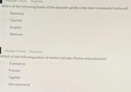 Multiple Choice 10 points
Which of the following bones of the shoulder girdle is the most commonly fractured?
Humerus
Clavicle
Scapula
Sternum
Multiple Choice 10 points
Which of the following planes of motion includes flexion and extension?
Transverse
Frontal
Sagittal
Glenohumeral