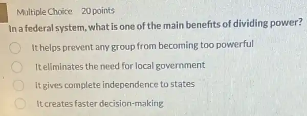 Multiple Choice 20 points
In a federal system, what is one of the main benefits of dividing power?
It helps prevent any group from becoming too powerful
It eliminates the need for local government
It gives complete independence to states
It creates faster decision -making