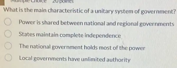 Multiple Choice 20 points
What is the main characteristic of a unitary system of government?
Power is shared between national and regional governments
States maintain complete independence
The national government holds most of the power
Local governments have unlimited authority