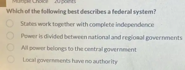 Multiple Choice 20 points
Which of the following best describes a federal system?
States work together with complete independence
Power is divided between national and regional governments
All power belongs to the central government
Local governments have no authority