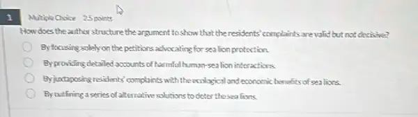 Multiple Choice 25 points
How does the airther structure the argument to show that theresidents' complaints are valid but not decisive?
Byfocusing solely on the petitions advocating for sealion protection.
Byproviding detailed accounts of harmfullhuman-sealion interactions
Byjuataposing residents' complaints with the ecological and economic bemafits of sealions.
By cuttining a series of alternative solutions to deter thesea lions.