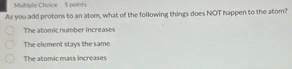 Multiple Choice 5 points
As you add protons to an atom, what of the following things does NOT happen to the atom?
The atomic number increases
The element stays the same
The atomic mass increases