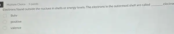 Multiple Choice 5 points
Electrons found outside the nuclues in shells or energy levels. The electrons in the outermost shell are called
__ electror
Bohr
positive
valence