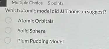 Multiple Choice 5 points
Which atomic model did JJ Thomson suggest?
Atomic Orbitals
Solid Sphere
Plum Pudding Model