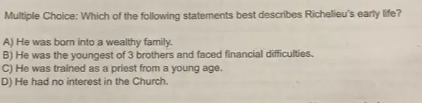 Multiple Choice: Which of the following statements best describes Richelieu's early life?
A) He was born into a wealthy family.
B) He was the youngest of 3 brothers and faced financial difficulties.
C) He was trained as a priest from a young age.
D) He had no interest in the Church.