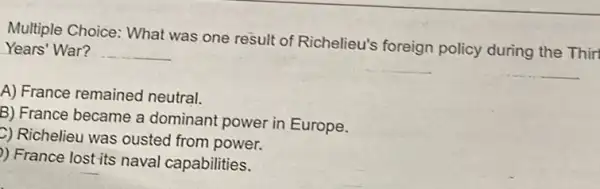 Multiple Choice: What was one result of Richelieu's foreign policy during the Thirt
Years' War? __
A) France remained neutral.
B) France became a dominant power in Europe.
2) Richelieu was ousted from power.
) France lost its naval capabilities.