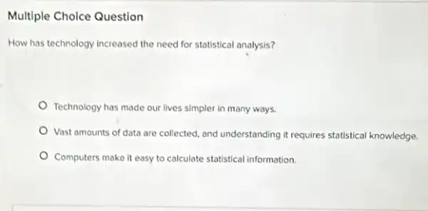 Multiple Choice Question
How has technology increased the need for statistical analysis?
Technology has made our lives simpler in many ways.
Vast amounts of data are collected, and understanding it requires statistical knowledge
Computers make it easy to calculate statistical information.