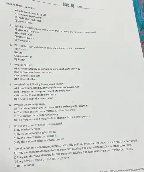 Multiple Choice Questions:
A) Coinscurrency made up of?
paper money
c) Credit cards and money
C) Gold and silver
A) Ector the following is NOT a factor that can affect the foreign exchange rate? A) Economic
B)Interest rates
C) Political events
D) The weather
3. What is the most widely used currency in international transactions?
A) US dollar
B) Euro
C) Japanese Yen
D)Bitcoin
4. What is Bitcoin?
A) A digital currency decentralized on blockchain technology
B) A government-issued currency
C) A type of credit card
D) A store of value
5. Which of the following is true about Bitcoin?
A) It is not supported by any tangible assets or government
B) It is supported by a government's tangible assets
C) It is a stable and reliable currency
D) It is not a high-risk investment
6. What is an exchange rate?
A) The rate at which one currency can be exchanged for another
B) The value of a currency relative to other currencies
C) The market demand for a currency
D) The frequency and magnitude of changes in the exchange rate
7. How is the value of Bitcoin determined?
A) By market demand
B) By its underlying tangible assets
C) By the government that issues it
D) By the value of other cryptocurrencies
8. How do economic conditions interest rates, and political events affect the exchange rate of a currency?
A) They can increase demand for the currency,causing it to appreciate relative to other currencies
B) They can decrease demand for the currency,causing it to depreciate relative to other currencies
C) They have no effect on the exchange rate
D) Both A and B