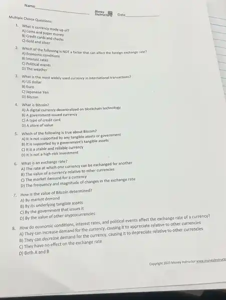 Multiple Choice Questions:
A) Cothscurrency made up of?
B) Coins and paper money
B) Credit cards and money
C) Gold and silver
2. Which ome following is NOT a factor that can affect the foreign exchange rate?
A) Economic conditions
B) Interest rates
C) Political events
D) The weather
3. What is the most widely used currency in international transactions?
A) US dollar
B) Euro
C) Japanese Yen
D)Bitcoin
4. What is Bitcoin?
A) A digital currency decentralized on blockchain technology
B) A government-issued currency
C) A type of credit card
D) A store of value
5. Which of the following is true about Bitcoin?
A) It is not supported by any tangible assets or government
B) It is supported by a government's tangible assets
C) It is a stable and reliable currency
D) It is not a high-risk investment
6. What is an exchange rate?
A) The rate at which one currency can be exchanged for another
B) The value of a currency relative to other currencies
C) The market demand for a currency
D) The frequency and magnitude of changes in the exchange rate
7. How is the value of Bitcoin determined?
A) By market demand
B) By its underlying tangible assets
C) By the government that issues it
D) By the value of other cryptocurrencies
8. How do economic conditions.interest rates, and political events affect the exchange rate of a currency?
A) They can increase demand for the currency, causing it to appreciate relative to other currencies
B) They can decrease demand for the currency,causing it to depreciate relative to other currencies
C) They have no effect on the exchange rate
D) Both A and B