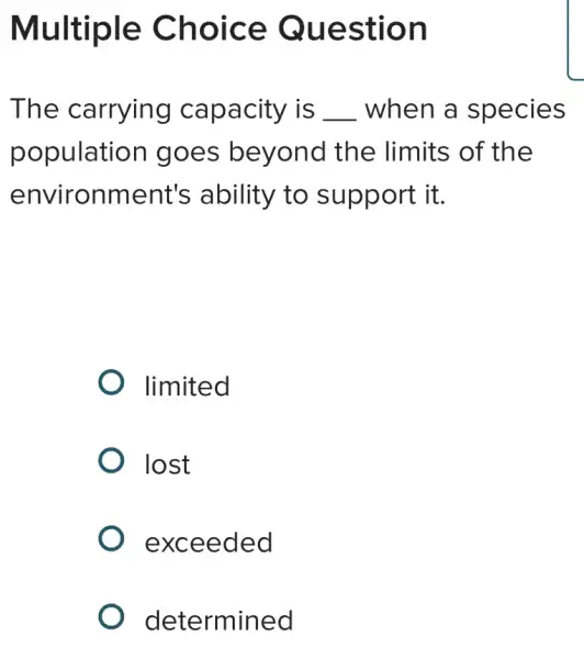 Multiple Choice Question
The carrying capacity is __ when a species
population I goes beyond the limits of the
environment's ability to support it.
limited
lost
exceeded
determined