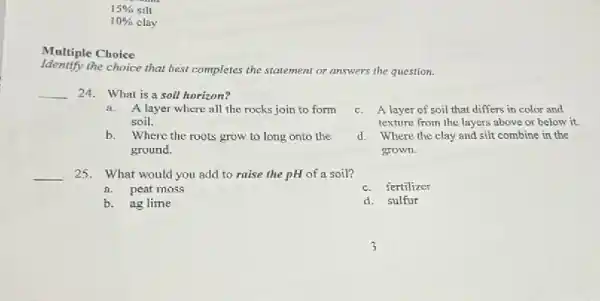 Multiple Choice
Identify the choice that best completes the statement or answers the question.
__ 24. What is a soil horizon?
a. A layer where all the rocks join to form
soil.
b. Where the roots grow to long onto the
ground.
__ 25. What would you add to raise the pH of a soil?
a. peat moss
b. ag lime
c. A layer of soil that differs in color and
texture from the layers above or below it.
d. Where the clay and silt combine in the
grown.
c.fertilizer
d.sulfur