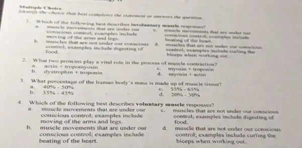 Multiple Choice
the choice that best completes the statement or answers the question.
1. Which of the following best describes involuntary muscle responses?
C.
muscle movements that are under our
conscious control; examples include
moving of the arms and legs.
muscle movements that are under Our
cons lous control; examples include
beating of the heart.
b.
les that are not under our conscious
food.
control;examples include digesting of
d. muscles that are not under our conscious
control; examples include curling the
biceps when working out.
2. What two proteins play a vital role in the process of muscle contraction?
a. actin+tropomyosin
C. myosin+troponin
b. dystrophin+troponin
d. myosin+actin
3. What percentage of the human body's mass is made up of muscle tissue?
a. 40% -50% 
b. 35% -45% 
C. 55% -65% 
d. 20% -30% 
4.Which of the following best describes voluntary muscle responses?
a. muscle movements that are under our
conscious control; examples include
moving of the arms and legs.
C. muscles that are not under our conscious
control; examples include digesting of
food.
b. muscle movements that are under our
conscious control; examples include
beating of the heart.
d.muscle that are not under our conscious
control; examples include curling the
biceps when working out.