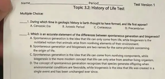 Multiple Choice:
Topic 3.2: History of Life Test
__
1. During which time in geologic history is Earth thought to have formed,and life first appear?
A. Cenozoic Era
B. Jurassic Period
C. Cretaceous
D. Precambrian
__
2. Which is an accurate statement of the differences between spontaneous generation and biogenesis?
A. Spontaneous generation is the idea that life can only come from life, while biogenesis is the
outdated notion that animals arise from nonliving elements of their environment.
B. Spontaneous generation and biogenesis are two names for the same principle concerning
the origin of life.
C. Spontaneous generation is the idea that life can come from nonliving components, while
biogenesis is the more modern concept that life can only arise from another living organism.
D. The concept of spontaneous generation recognizes that species generate offspring when
environmental conditions are favorable while biogenesis is the idea that life was created in a
single event and has been unchanged ever since.
Test Version 1