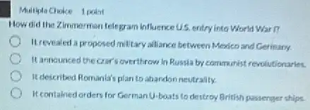 Multiple Choke 1 podnt
How did the Zimmerman telegram influence US. entryy into World Wart?
Itrevealed a proposed millitary alliance between Mexico and Germany
It announced the crar overthrow in Russia by communist revolutionaries.
It described Romanla's plan to abandonneutrality.
It contained orders for Germantu-boats to destroy British passenter ships