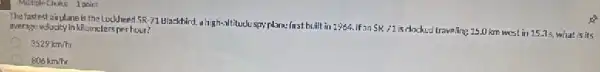 Multiple Chuine 1 point
The fastest airplane is the Lockheed 5R.71 Ula:khird a high-sititude spy plane-first built in 2964. If an
SR-71
is clocked traveling 15.km west in 15.35, what is its average volocity in kilometers perhour?
3529km/hr
806km/hr
