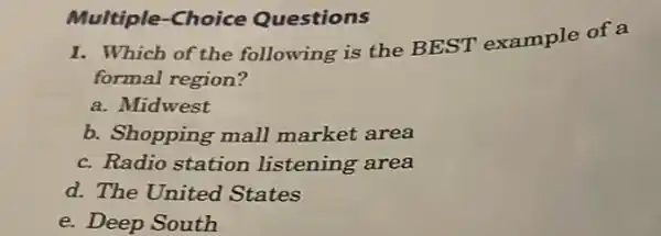 Multiple-Choice Questions
1. Which of the following is the BEST example of a
formal region?
a. Midwest
b. Shopping mall market area
c. Radio station listening area
d. The United States
e. Deep South