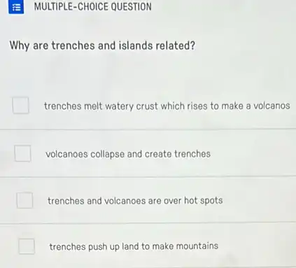 MULTIPLE-CHOICE QUESTION
Why are trenches and islands related?
trenches melt watery crust which rises to make a volcanos
volcanoes collapse and create trenches
trenches and volcanoes are over hot spots
trenches push up land to make mountains