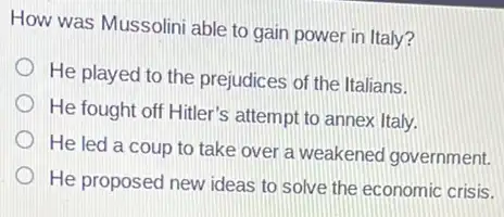 How was Mussolini able to gain power in Italy?
He played to the prejudices of the Italians.
He fought off Hitler's attempt to annex Italy.
He led a coup to take over a weakened government.
He proposed new ideas to solve the economic crisis.