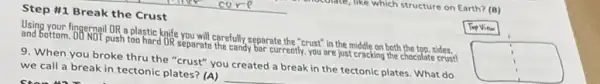 mustuke which structure on Earth? (B)
Tip Vine
Step #1 Break the Crust
Using your fingernail DR a plastic knife you will carefully separate the "crust" in the middle on both the top, sides.
and betterm. DD.NOT push too hard DR separate the candy bar currently, you are just cracking the chocolate crust!
9. When you broke thru the "crust" you created a break in the tectonic plates. What do
we call a break in tectonic plates? (A)